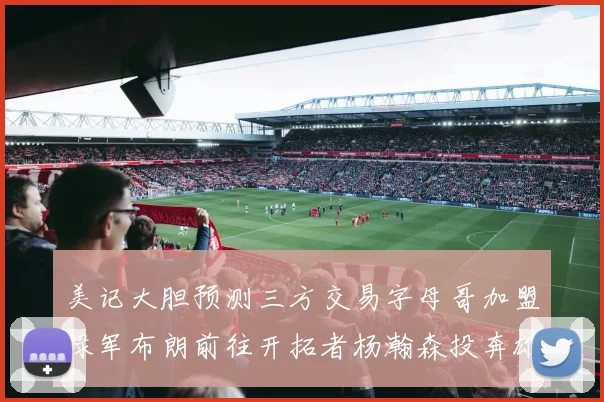 美记大胆预测三方交易字母哥加盟绿军布朗前往开拓者杨瀚森投奔雄鹿