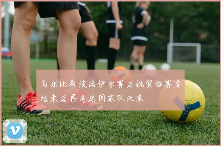 乌尔比希谈诺伊尔赛后祝贺称赛季结束后再考虑国家队未来