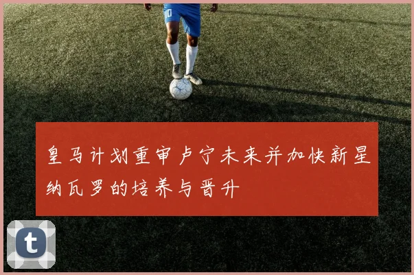 皇马计划重审卢宁未来并加快新星纳瓦罗的培养与晋升