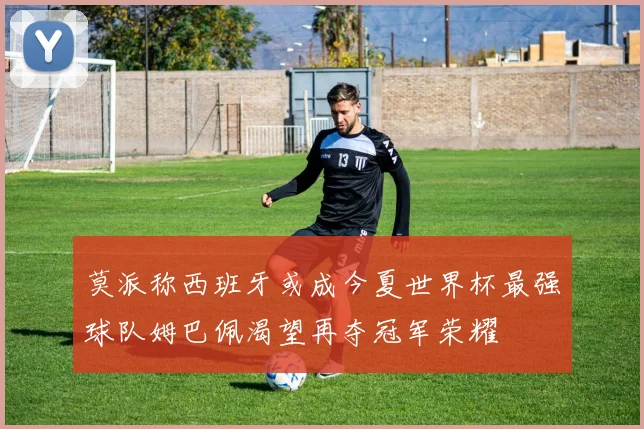 莫派称西班牙或成今夏世界杯最强球队姆巴佩渴望再夺冠军荣耀