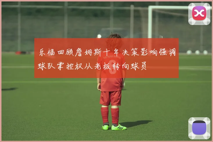 乐福回顾詹姆斯十年决策影响强调球队掌控权从老板转向球员