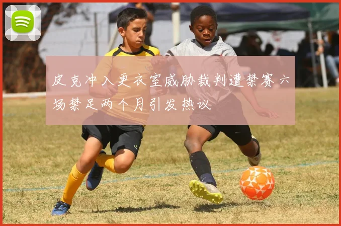 皮克冲入更衣室威胁裁判遭禁赛六场禁足两个月引发热议