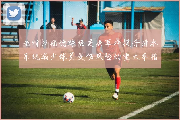 老特拉福德球场更换草坪提升排水系统减少球员受伤风险的重大举措