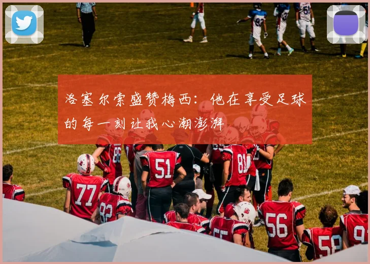 洛塞尔索盛赞梅西：他在享受足球的每一刻让我心潮澎湃