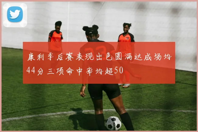 康利季后赛表现出色圆满达成场均44分三项命中率均超50