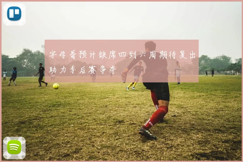 字母哥预计缺席四到六周期待复出助力季后赛争夺