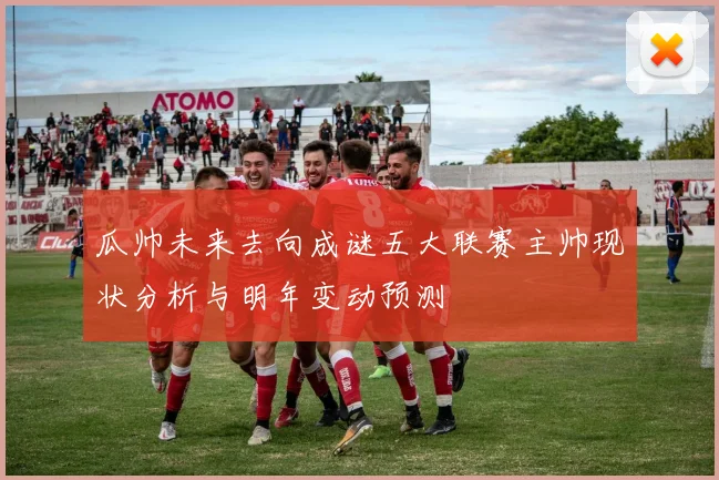 瓜帅未来去向成谜五大联赛主帅现状分析与明年变动预测