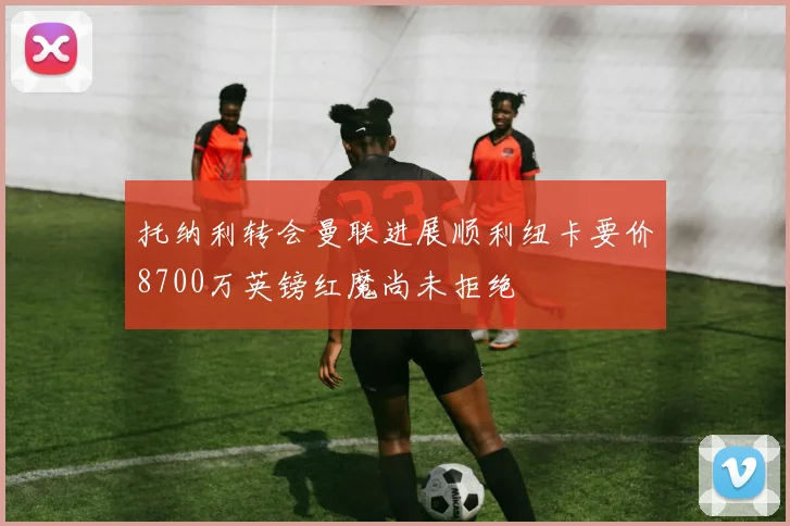 托纳利转会曼联进展顺利纽卡要价8700万英镑红魔尚未拒绝